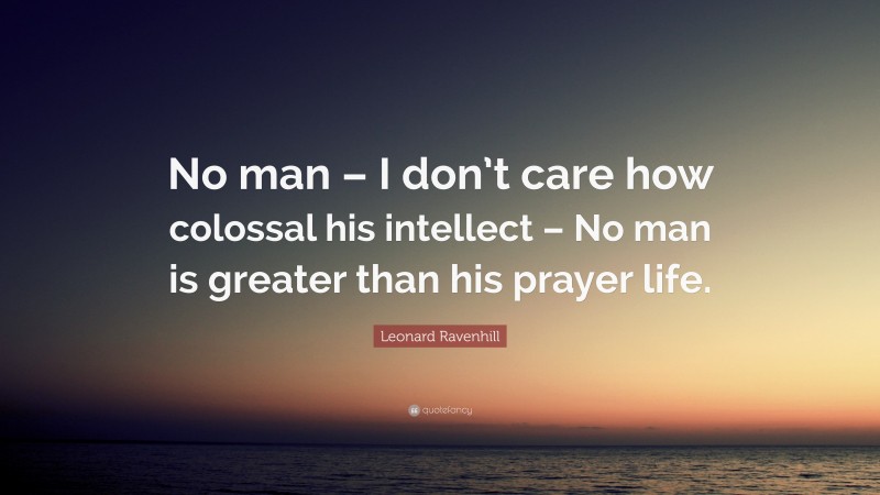 Leonard Ravenhill Quote: “No man – I don’t care how colossal his intellect – No man is greater than his prayer life.”