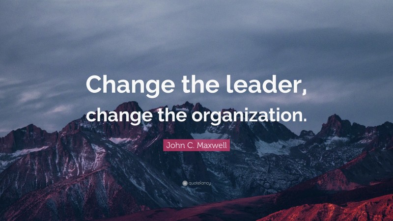 John C. Maxwell Quote: “Change the leader, change the organization.”