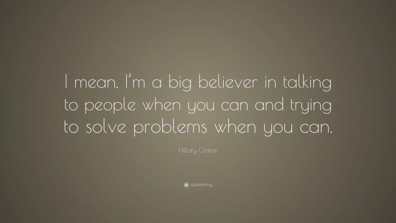 Hillary Clinton Quote: “I mean, I’m a big believer in talking to people when you can and trying to solve problems when you can.”