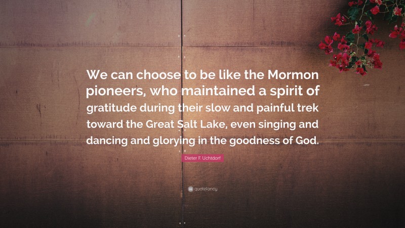 Dieter F. Uchtdorf Quote: “We can choose to be like the Mormon pioneers, who maintained a spirit of gratitude during their slow and painful trek toward the Great Salt Lake, even singing and dancing and glorying in the goodness of God.”