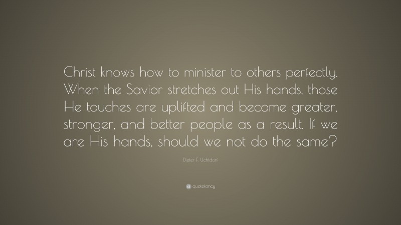 Dieter F. Uchtdorf Quote: “Christ knows how to minister to others perfectly. When the Savior stretches out His hands, those He touches are uplifted and become greater, stronger, and better people as a result. If we are His hands, should we not do the same?”