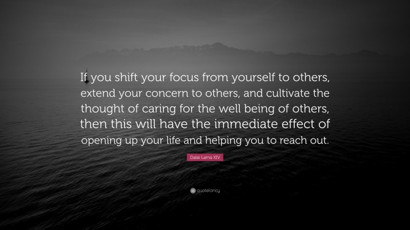 Dalai Lama XIV Quote: “If you shift your focus from yourself to others, extend your concern to others, and cultivate the thought of caring for the well being of others, then this will have the immediate effect of opening up your life and helping you to reach out.”