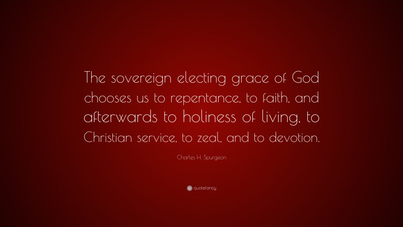 Charles H. Spurgeon Quote: “The sovereign electing grace of God chooses us to repentance, to faith, and afterwards to holiness of living, to Christian service, to zeal, and to devotion.”