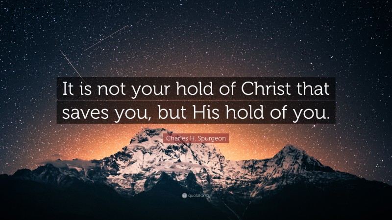 Charles H. Spurgeon Quote: “It is not your hold of Christ that saves you, but His hold of you.”