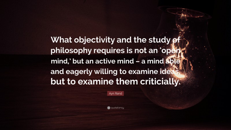 Ayn Rand Quote: “What objectivity and the study of philosophy requires is not an ‘open mind,’ but an active mind – a mind able and eagerly willing to examine ideas, but to examine them criticially.”