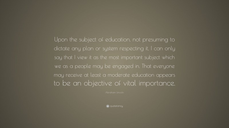 Abraham Lincoln Quote: “Upon the subject of education, not presuming to dictate any plan or system respecting it, I can only say that I view it as the most important subject which we as a people may be engaged in. That everyone may receive at least a moderate education appears to be an objective of vital importance.”