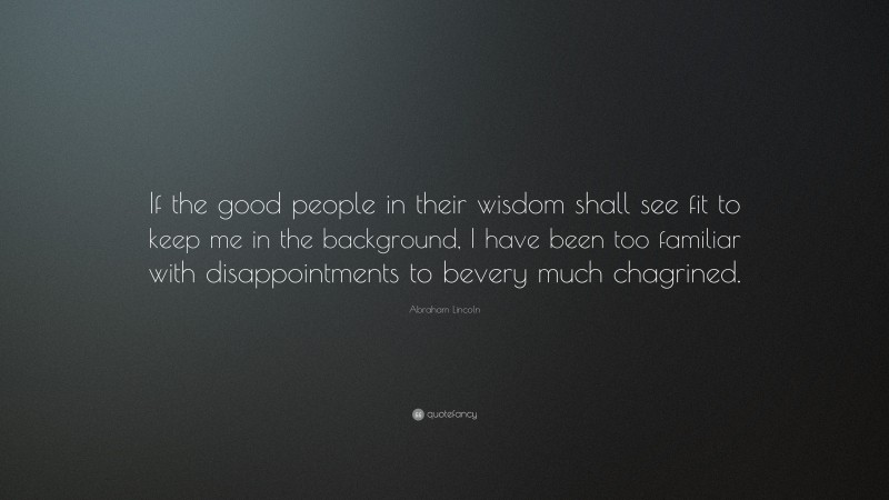 Abraham Lincoln Quote: “If the good people in their wisdom shall see fit to keep me in the background, I have been too familiar with disappointments to bevery much chagrined.”