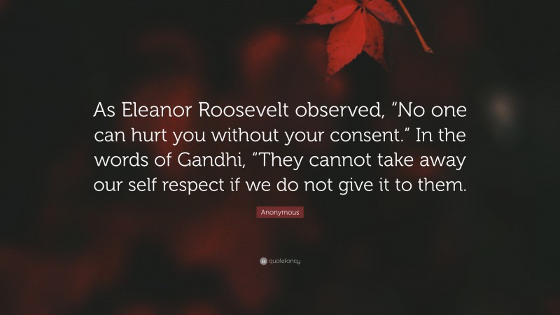 Anonymous Quote: “As Eleanor Roosevelt observed, “No one can hurt you without your consent.” In the words of Gandhi, “They cannot take away our self respect if we do not give it to them.”