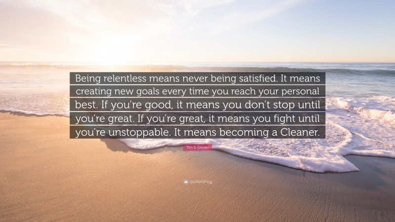 Tim S. Grover Quote: “Being relentless means never being satisfied. It means creating new goals every time you reach your personal best. If you’re good, it means you don’t stop until you’re great. If you’re great, it means you fight until you’re unstoppable. It means becoming a Cleaner.”