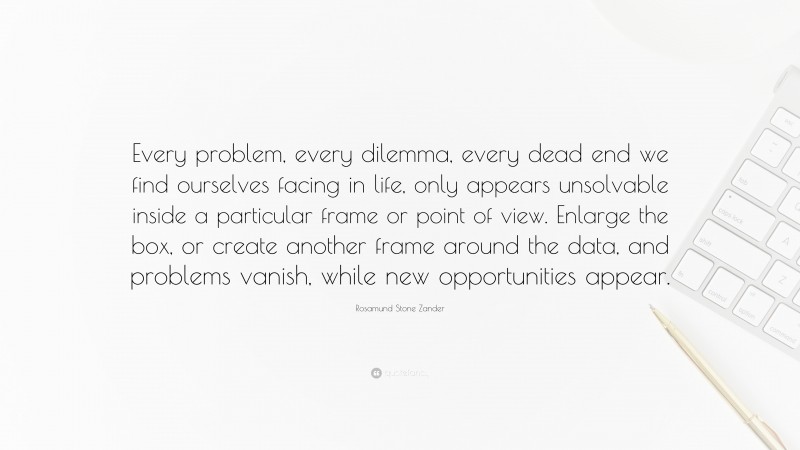 Rosamund Stone Zander Quote: “Every problem, every dilemma, every dead end we find ourselves facing in life, only appears unsolvable inside a particular frame or point of view. Enlarge the box, or create another frame around the data, and problems vanish, while new opportunities appear.”