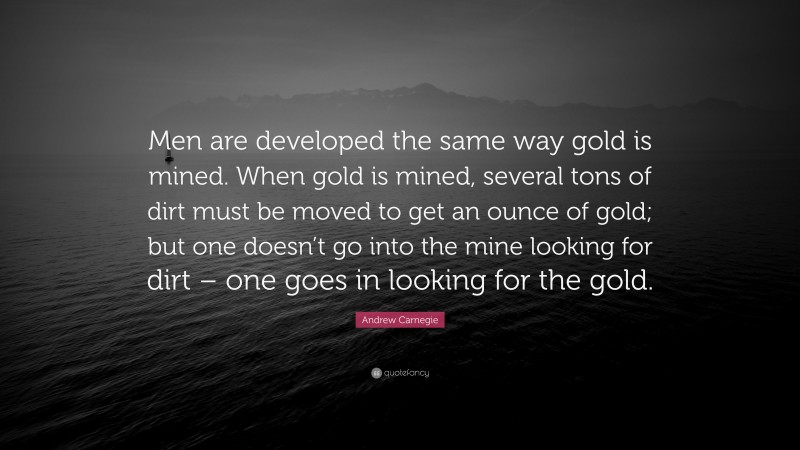 Andrew Carnegie Quote: “Men are developed the same way gold is mined. When gold is mined, several tons of dirt must be moved to get an ounce of gold; but one doesn’t go into the mine looking for dirt – one goes in looking for the gold.”