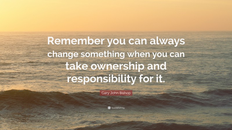 Gary John Bishop Quote: “Remember you can always change something when you can take ownership and responsibility for it.”