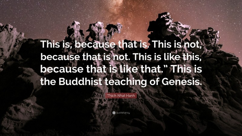 Thich Nhat Hanh Quote: “This is, because that is. This is not, because that is not. This is like this, because that is like that.” This is the Buddhist teaching of Genesis.”