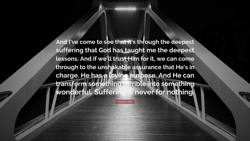 Elisabeth Elliot Quote: “And I’ve come to see that it’s through the deepest suffering that God has taught me the deepest lessons. And if we’ll trust Him for it, we can come through to the unshakable assurance that He’s in charge. He has a loving purpose. And He can transform something terrible into something wonderful. Suffering is never for nothing.”