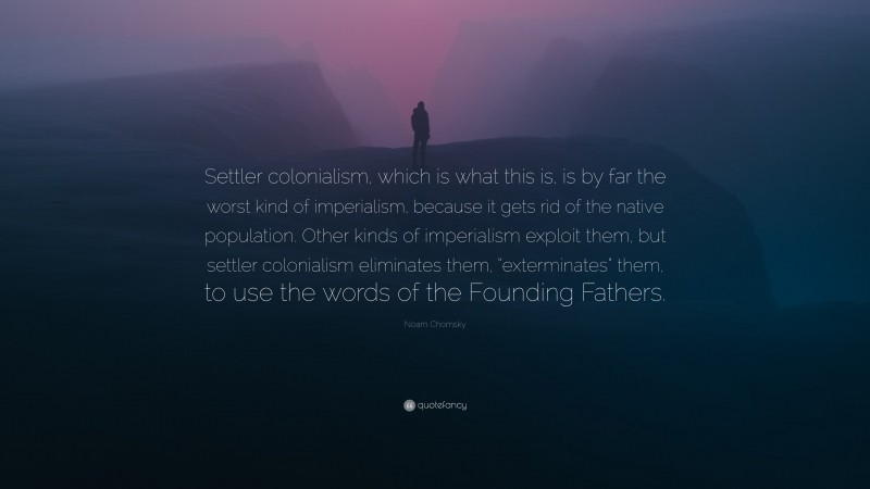 Noam Chomsky Quote: “Settler colonialism, which is what this is, is by far the worst kind of imperialism, because it gets rid of the native population. Other kinds of imperialism exploit them, but settler colonialism eliminates them, “exterminates” them, to use the words of the Founding Fathers.”