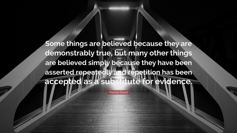 Thomas Sowell Quote: “Some things are believed because they are demonstrably true, but many other things are believed simply because they have been asserted repeatedly and repetition has been accepted as a substitute for evidence.”