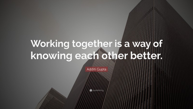 Additi Gupta Quote: “Working together is a way of knowing each other better.”
