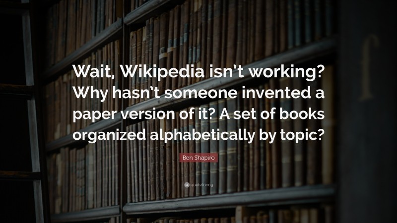 Ben Shapiro Quote: “Wait, Wikipedia isn’t working? Why hasn’t someone invented a paper version of it? A set of books organized alphabetically by topic?”