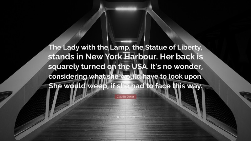 Claudia Jones Quote: “The Lady with the Lamp, the Statue of Liberty, stands in New York Harbour. Her back is squarely turned on the USA. It’s no wonder, considering what she would have to look upon. She would weep, if she had to face this way.”