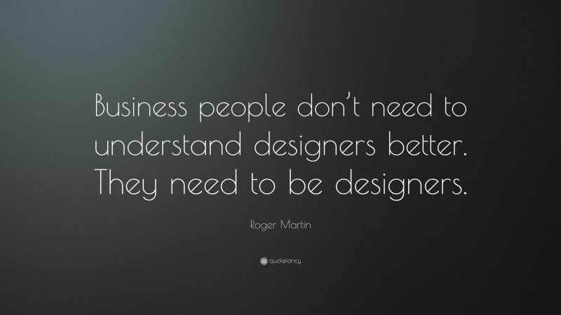 Roger Martin Quote: “Business people don’t need to understand designers better. They need to be designers.”