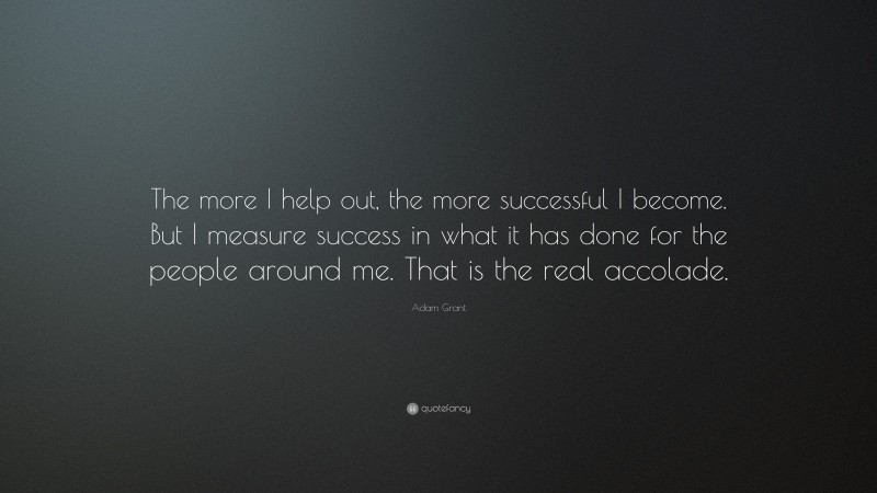 Adam Grant Quote: “The more I help out, the more successful I become. But I measure success in what it has done for the people around me. That is the real accolade.”
