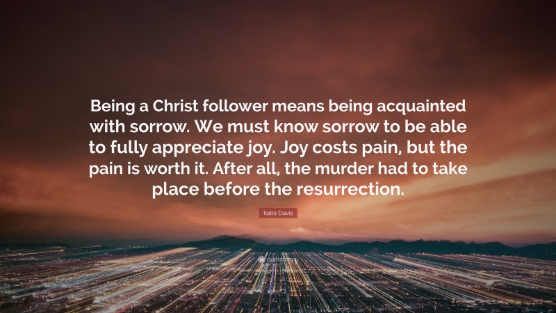 Katie Davis Quote: “Being a Christ follower means being acquainted with sorrow. We must know sorrow to be able to fully appreciate joy. Joy costs pain, but the pain is worth it. After all, the murder had to take place before the resurrection.”