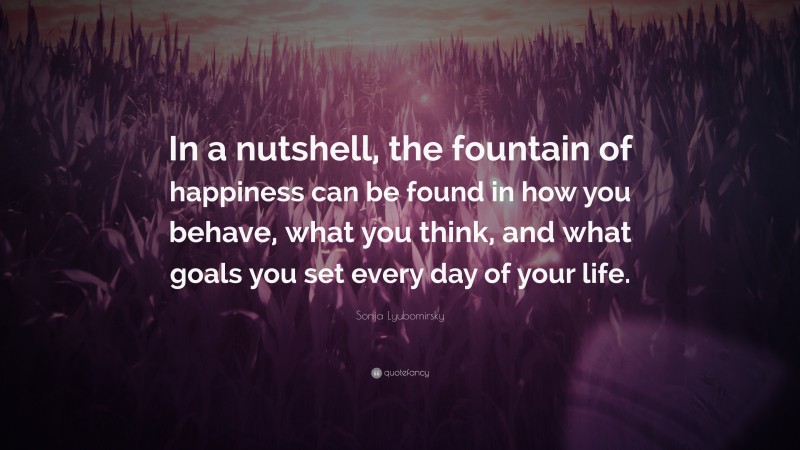Sonja Lyubomirsky Quote: “In a nutshell, the fountain of happiness can be found in how you behave, what you think, and what goals you set every day of your life.”