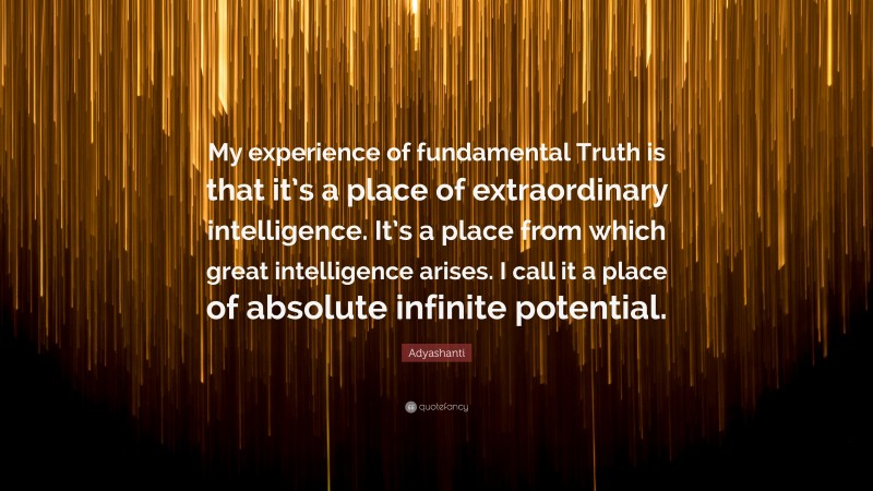 Adyashanti Quote: “My experience of fundamental Truth is that it’s a place of extraordinary intelligence. It’s a place from which great intelligence arises. I call it a place of absolute infinite potential.”