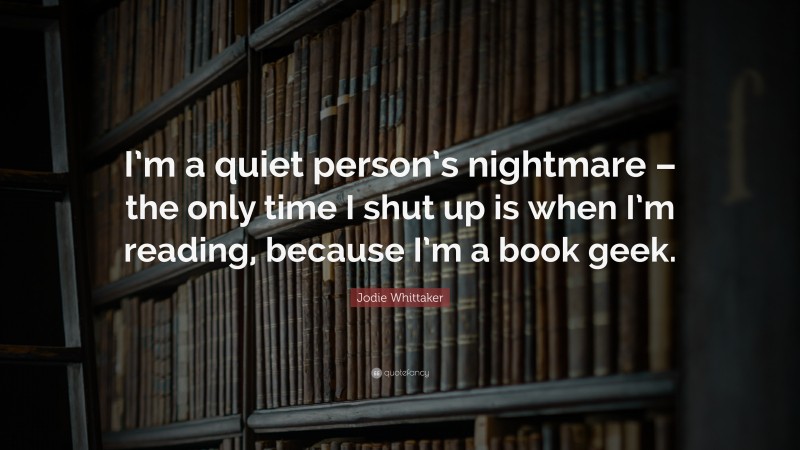 Jodie Whittaker Quote: “I’m a quiet person’s nightmare – the only time I shut up is when I’m reading, because I’m a book geek.”