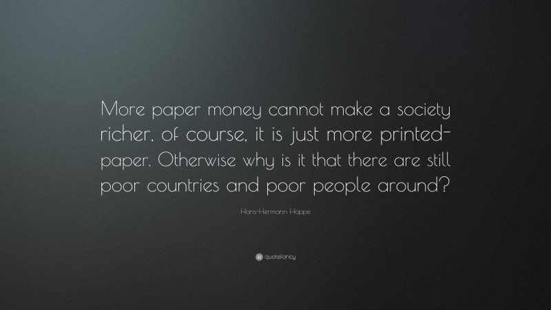 Hans-Hermann Hoppe Quote: “More paper money cannot make a society richer, of course, it is just more printed-paper. Otherwise why is it that there are still poor countries and poor people around?”