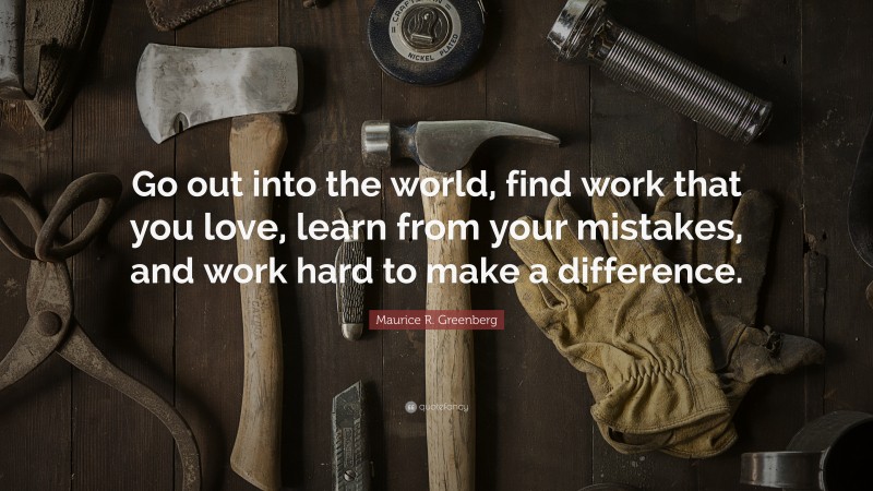 Maurice R. Greenberg Quote: “Go out into the world, find work that you love, learn from your mistakes, and work hard to make a difference.”