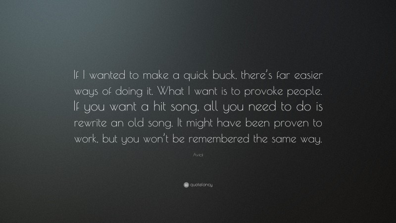 Avicii Quote: “If I wanted to make a quick buck, there’s far easier ways of doing it. What I want is to provoke people. If you want a hit song, all you need to do is rewrite an old song. It might have been proven to work, but you won’t be remembered the same way.”