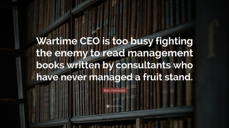 Ben Horowitz Quote: “Wartime CEO is too busy fighting the enemy to read management books written by consultants who have never managed a fruit stand.”