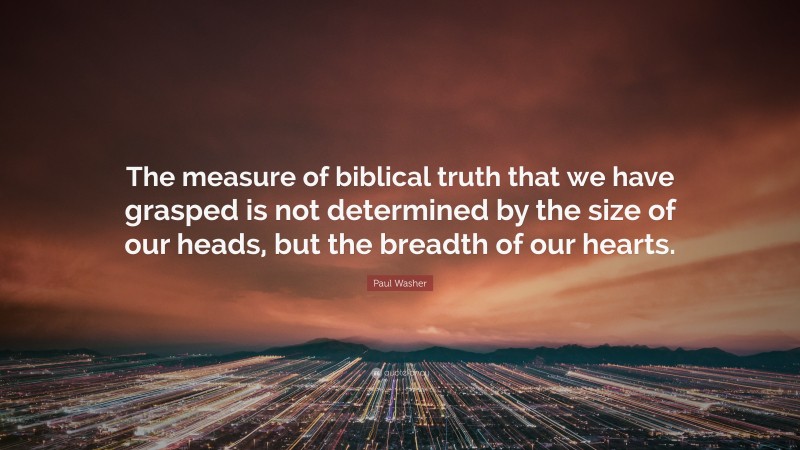 Paul Washer Quote: “The measure of biblical truth that we have grasped is not determined by the size of our heads, but the breadth of our hearts.”