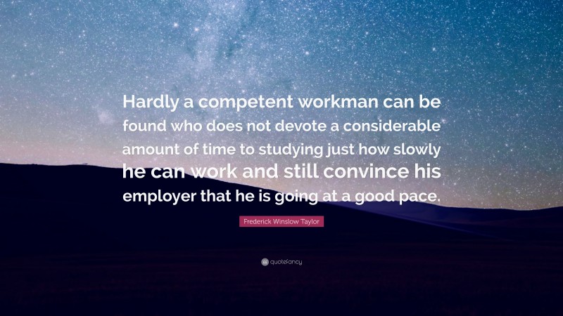 Frederick Winslow Taylor Quote: “Hardly a competent workman can be found who does not devote a considerable amount of time to studying just how slowly he can work and still convince his employer that he is going at a good pace.”