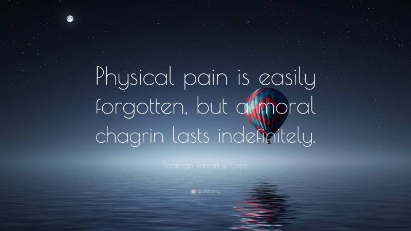 Santiago Ramón y Cajal Quote: “Physical pain is easily forgotten, but a moral chagrin lasts indefinitely.”