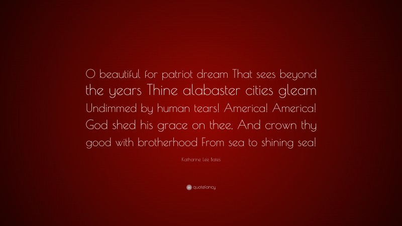 Katharine Lee Bates Quote: “0 beautiful for patriot dream That sees beyond the years Thine alabaster cities gleam Undimmed by human tears! America! America! God shed his grace on thee, And crown thy good with brotherhood From sea to shining sea!”