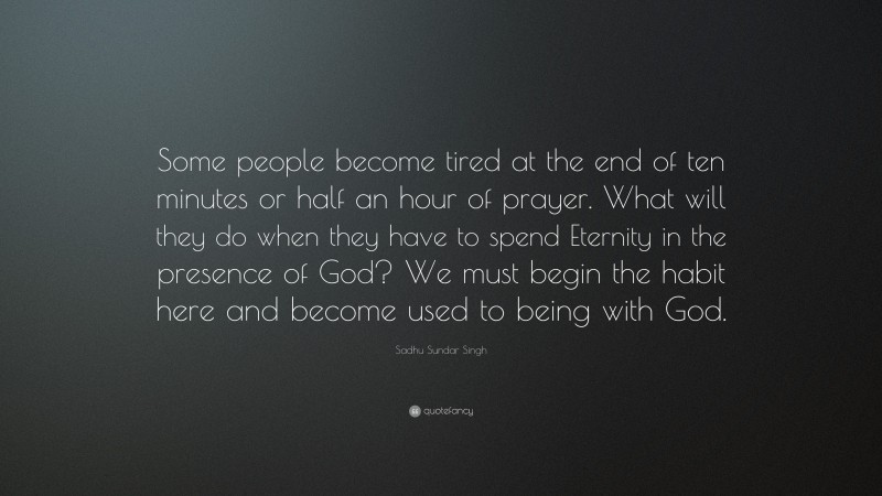 Sadhu Sundar Singh Quote: “Some people become tired at the end of ten minutes or half an hour of prayer. What will they do when they have to spend Eternity in the presence of God? We must begin the habit here and become used to being with God.”