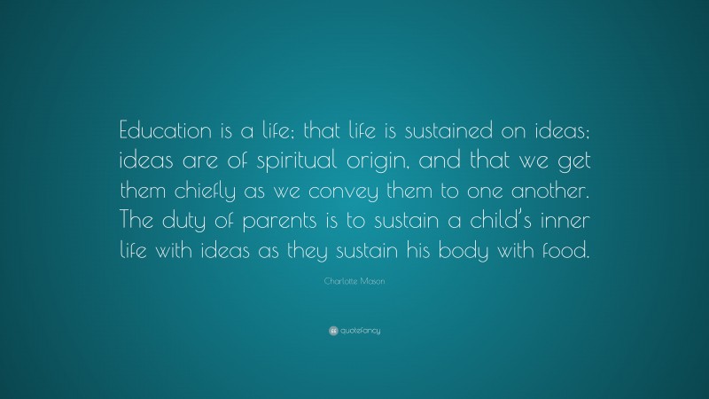 Charlotte Mason Quote: “Education is a life; that life is sustained on ideas; ideas are of spiritual origin, and that we get them chiefly as we convey them to one another. The duty of parents is to sustain a child’s inner life with ideas as they sustain his body with food.”