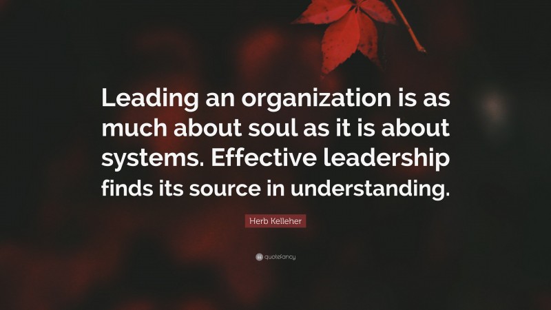 Herb Kelleher Quote: “Leading an organization is as much about soul as it is about systems. Effective leadership finds its source in understanding.”