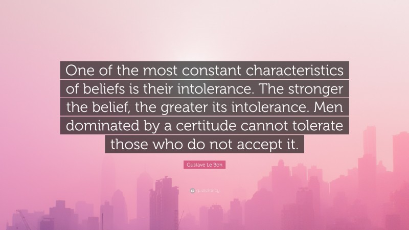 Gustave Le Bon Quote: “One of the most constant characteristics of beliefs is their intolerance. The stronger the belief, the greater its intolerance. Men dominated by a certitude cannot tolerate those who do not accept it.”