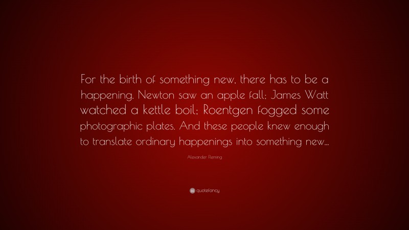 Alexander Fleming Quote: “For the birth of something new, there has to be a happening. Newton saw an apple fall; James Watt watched a kettle boil; Roentgen fogged some photographic plates. And these people knew enough to translate ordinary happenings into something new...”