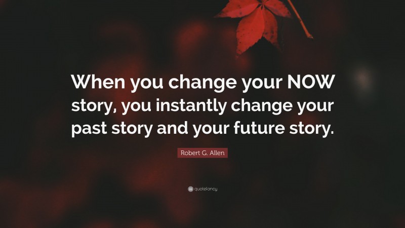 Robert G. Allen Quote: “When you change your NOW story, you instantly change your past story and your future story.”