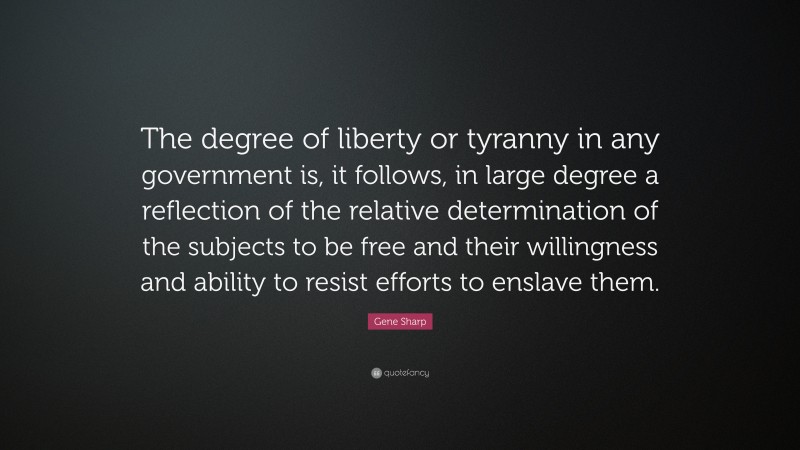 Gene Sharp Quote: “The degree of liberty or tyranny in any government is, it follows, in large degree a reflection of the relative determination of the subjects to be free and their willingness and ability to resist efforts to enslave them.”