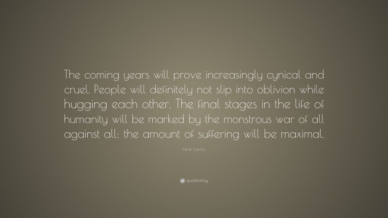Pentti Linkola Quote: “The coming years will prove increasingly cynical and cruel. People will definitely not slip into oblivion while hugging each other. The final stages in the life of humanity will be marked by the monstrous war of all against all: the amount of suffering will be maximal.”