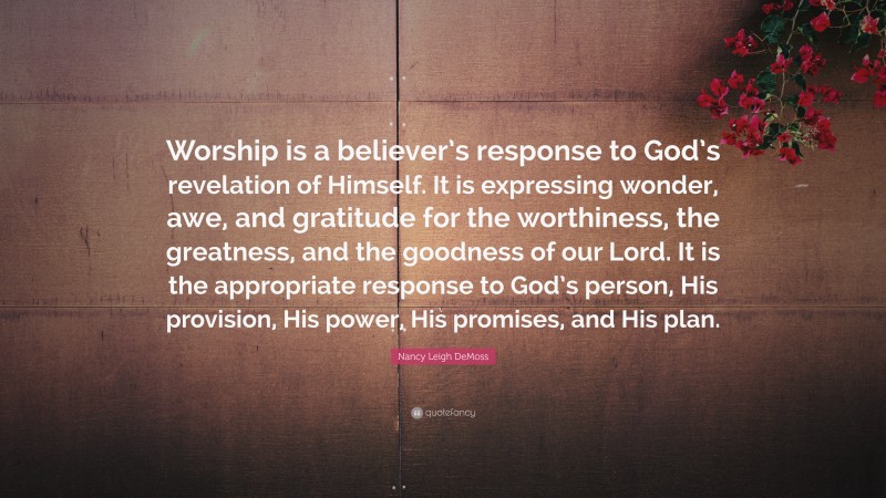 Nancy Leigh DeMoss Quote: “Worship is a believer’s response to God’s revelation of Himself. It is expressing wonder, awe, and gratitude for the worthiness, the greatness, and the goodness of our Lord. It is the appropriate response to God’s person, His provision, His power, His promises, and His plan.”