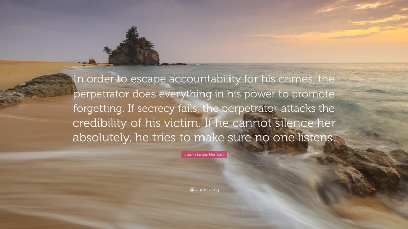 Judith Lewis Herman Quote: “In order to escape accountability for his crimes, the perpetrator does everything in his power to promote forgetting. If secrecy fails, the perpetrator attacks the credibility of his victim. If he cannot silence her absolutely, he tries to make sure no one listens.”