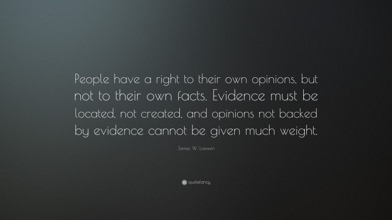 James W. Loewen Quote: “People have a right to their own opinions, but not to their own facts. Evidence must be located, not created, and opinions not backed by evidence cannot be given much weight.”