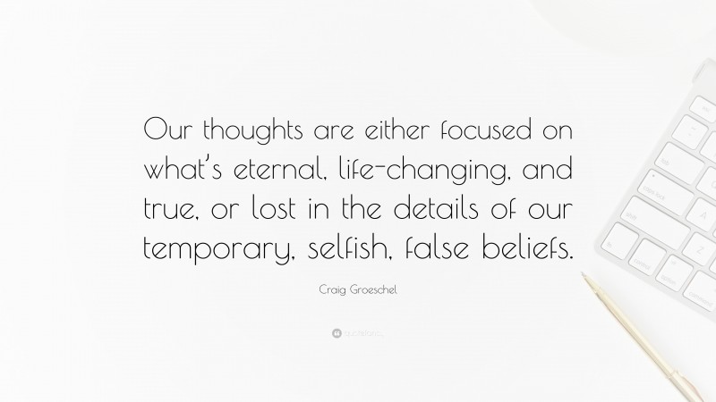 Craig Groeschel Quote: “Our thoughts are either focused on what’s eternal, life-changing, and true, or lost in the details of our temporary, selfish, false beliefs.”