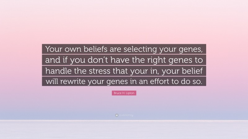 Bruce H. Lipton Quote: “Your own beliefs are selecting your genes, and if you don’t have the right genes to handle the stress that your in, your belief will rewrite your genes in an effort to do so.”